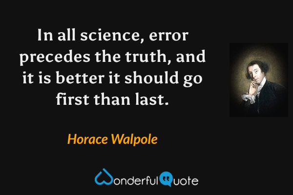 In all science, error precedes the truth, and it is better it should go first than last. - Horace Walpole quote.