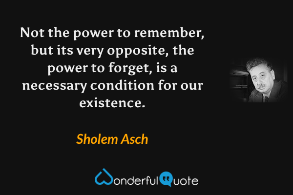 Not the power to remember, but its very opposite, the power to forget, is a necessary condition for our existence. - Sholem Asch quote.
