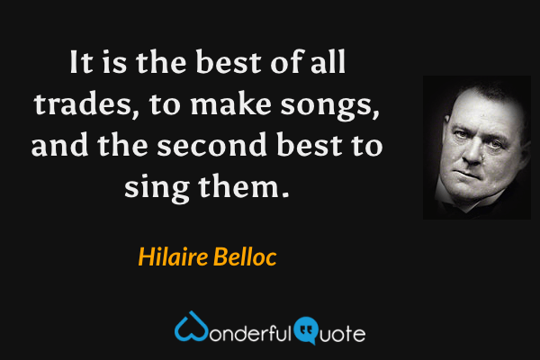 It is the best of all trades, to make songs, and the second best to sing them. - Hilaire Belloc quote.