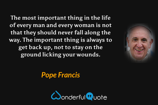 The most important thing in the life of every man and every woman is not that they should never fall along the way. The important thing is always to get back up, not to stay on the ground licking your wounds. - Pope Francis quote.