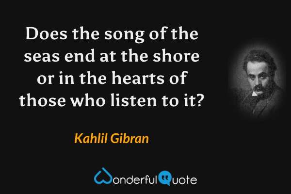 Does the song of the seas end at the shore or in the hearts of those who listen to it? - Kahlil Gibran quote.