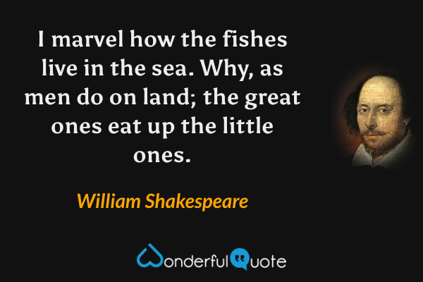 I marvel how the fishes live in the sea. Why, as men do on land; the great ones eat up the little ones. - William Shakespeare quote.
