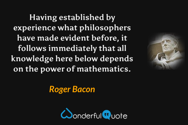 Having established by experience what philosophers have made evident before, it follows immediately that all knowledge here below depends on the power of mathematics. - Roger Bacon quote.