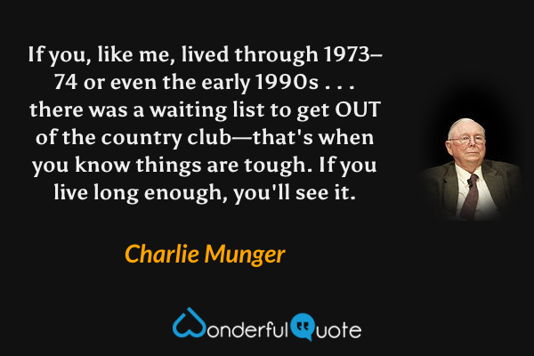 If you, like me, lived through 1973–74 or even the early 1990s . . . there was a waiting list to get OUT of the country club—that's when you know things are tough. If you live long enough, you'll see it. - Charlie Munger quote.
