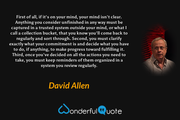 First of all, if it's on your mind, your mind isn't clear. Anything you consider unfinished in any way must be captured in a trusted system outside your mind, or what I call a collection bucket, that you know you'll come back to regularly and sort through. Second, you must clarify exactly what your commitment is and decide what you have to do, if anything, to make progress toward fulfilling it. Third, once you've decided on all the actions you need to take, you must keep reminders of them organized in a system you review regularly. - David Allen quote.