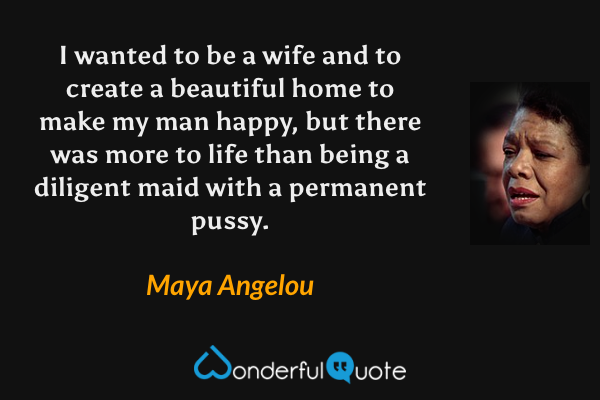 I wanted to be a wife and to create a beautiful home to make my man happy, but there was more to life than being a diligent maid with a permanent pussy. - Maya Angelou quote.