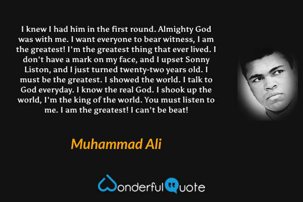 I knew I had him in the first round. Almighty God was with me. I want everyone to bear witness, I am the greatest! I'm the greatest thing that ever lived. I don't have a mark on my face, and I upset Sonny Liston, and I just turned twenty-two years old. I must be the greatest. I showed the world. I talk to God everyday. I know the real God. I shook up the world, I'm the king of the world. You must listen to me. I am the greatest! I can't be beat! - Muhammad Ali quote.