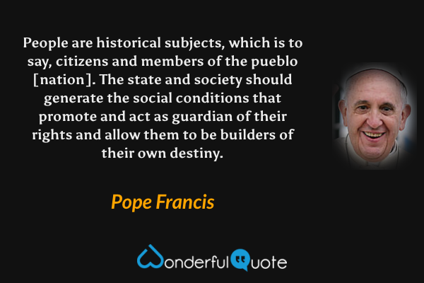 People are historical subjects, which is to say, citizens and members of the pueblo [nation]. The state and society should generate the social conditions that promote and act as guardian of their rights and allow them to be builders of their own destiny. - Pope Francis quote.