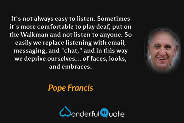 It's not always easy to listen. Sometimes it's more comfortable to play deaf, put on the Walkman and not listen to anyone. So easily we replace listening with email, messaging, and "chat," and in this way we deprive ourselves... of faces, looks, and embraces. - Pope Francis quote.