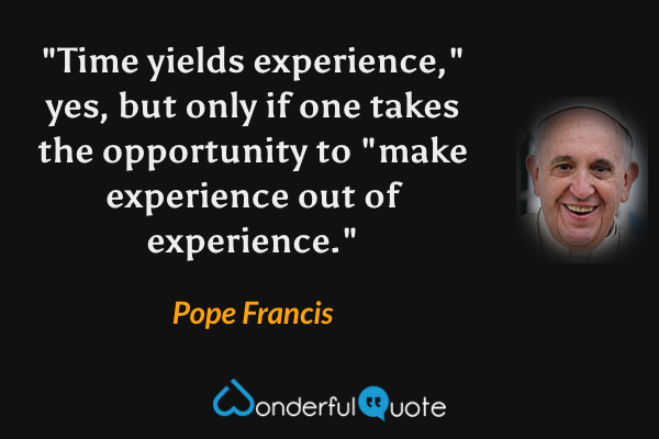 "Time yields experience," yes, but only if one takes the opportunity to "make experience out of experience." - Pope Francis quote.