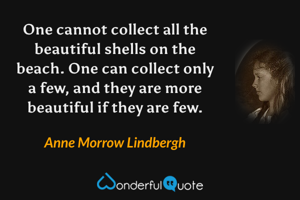 One cannot collect all the beautiful shells on the beach. One can collect only a few, and they are more beautiful if they are few. - Anne Morrow Lindbergh quote.
