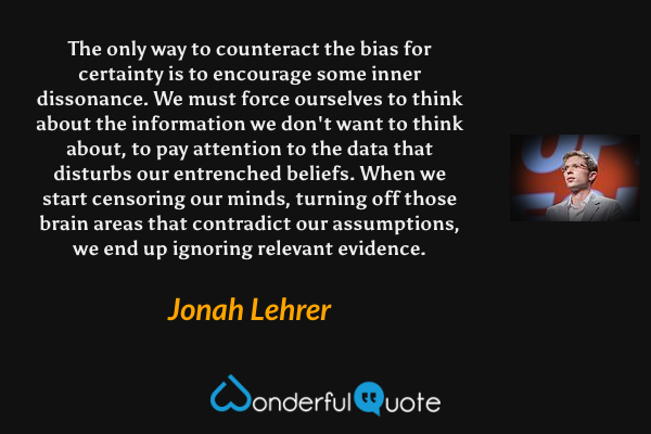 The only way to counteract the bias for certainty is to encourage some inner dissonance. We must force ourselves to think about the information we don't want to think about, to pay attention to the data that disturbs our entrenched beliefs. When we start censoring our minds, turning off those brain areas that contradict our assumptions, we end up ignoring relevant evidence. - Jonah Lehrer quote.