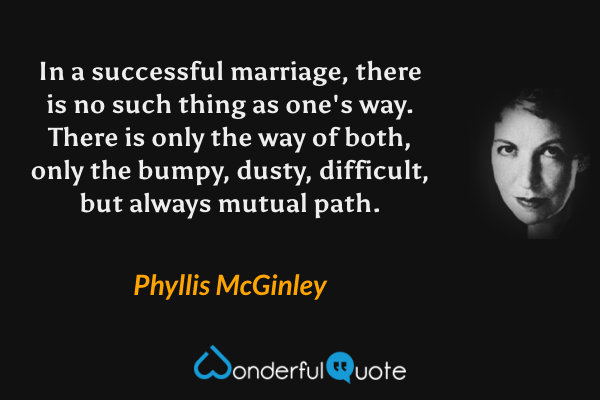 In a successful marriage, there is no such thing as one's way. There is only the way of both, only the bumpy, dusty, difficult, but always mutual path. - Phyllis McGinley quote.