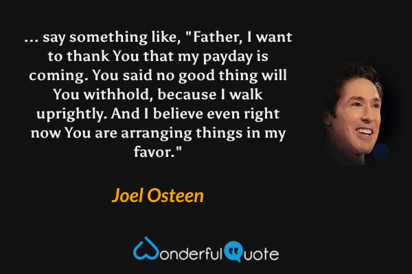 ... say something like, "Father, I want to thank You that my payday is coming. You said no good thing will You withhold, because I walk uprightly. And I believe even right now You are arranging things in my favor." - Joel Osteen quote.