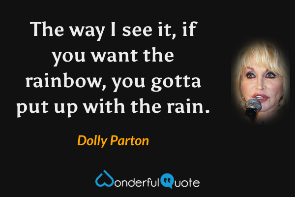 The way I see it, if you want the rainbow, you gotta put up with the rain. - Dolly Parton quote.