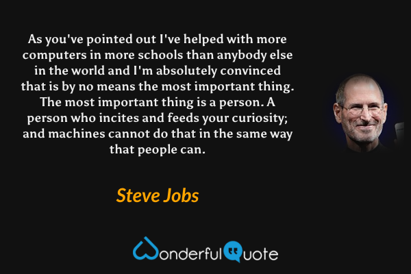 As you've pointed out I've helped with more computers in more schools than anybody else in the world and I'm absolutely convinced that is by no means the most important thing. The most important thing is a person. A person who incites and feeds your curiosity; and machines cannot do that in the same way that people can. - Steve Jobs quote.