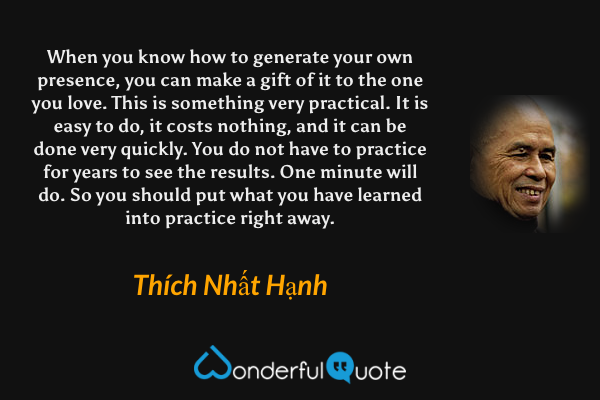 When you know how to generate your own presence, you can make a gift of it to the one you love. This is something very practical. It is easy to do, it costs nothing, and it can be done very quickly. You do not have to practice for years to see the results. One minute will do. So you should put what you have learned into practice right away. - Thích Nhất Hạnh quote.