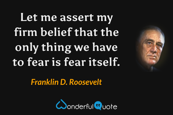 Let me assert my firm belief that the only thing we have to fear is fear itself. - Franklin D. Roosevelt quote.