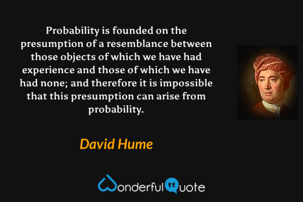 Probability is founded on the presumption of a resemblance between those objects of which we have had experience and those of which we have had none; and therefore it is impossible that this presumption can arise from probability. - David Hume quote.