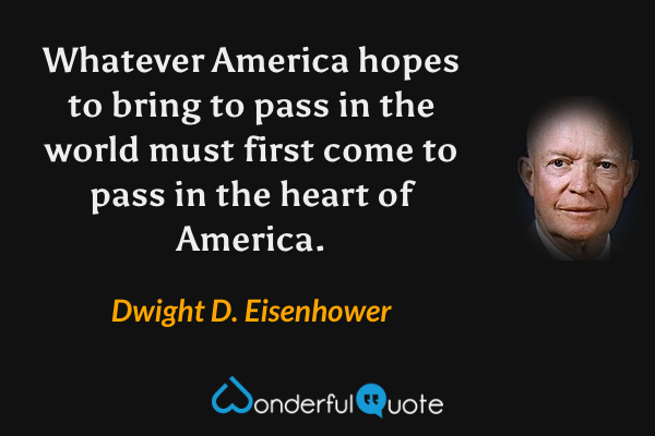 Whatever America hopes to bring to pass in the world must first come to pass in the heart of America. - Dwight D. Eisenhower quote.