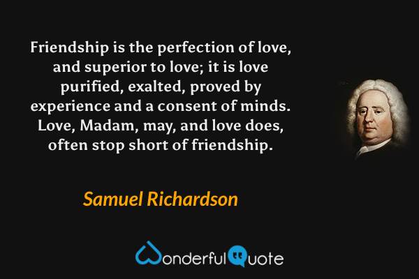 Friendship is the perfection of love, and superior to love; it is love purified, exalted, proved by experience and a consent of minds. Love, Madam, may, and love does, often stop short of friendship. - Samuel Richardson quote.