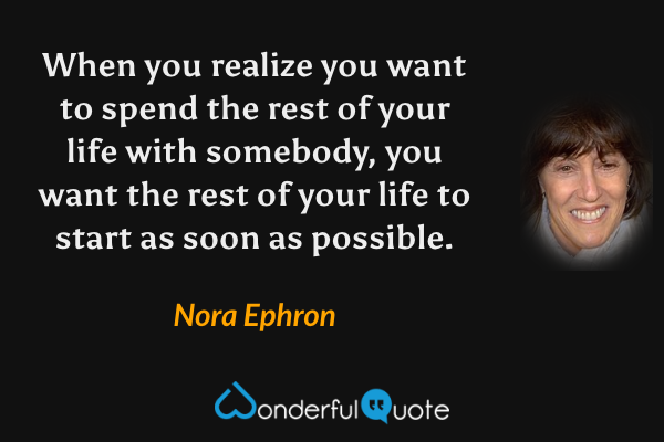 When you realize you want to spend the rest of your life with somebody, you want the rest of your life to start as soon as possible. - Nora Ephron quote.