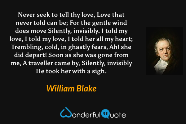 Never seek to tell thy love,  
Love that never told can be;
For the gentle wind does move
Silently, invisibly.
I told my love, I told my love,
I told her all my heart;
Trembling, cold, in ghastly fears,
Ah! she did depart!
Soon as she was gone from me,
A traveller came by,
Silently, invisibly 
He took her with a sigh. - William Blake quote.