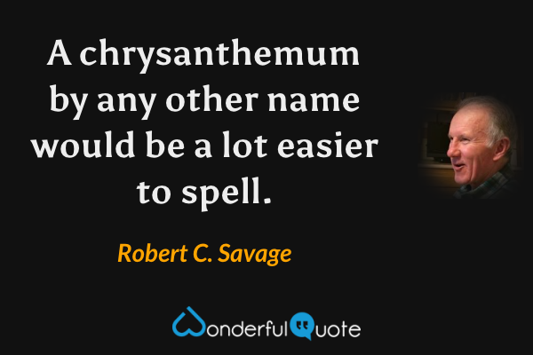 A chrysanthemum by any other name would be a lot easier to spell. - Robert C. Savage quote.