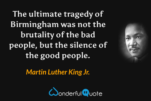 The ultimate tragedy of Birmingham was not the brutality of the bad people, but the silence of the good people. - Martin Luther King Jr. quote.