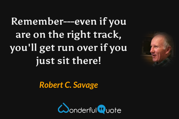 Remember---even if you are on the right track, you'll get run over if you just sit there! - Robert C. Savage quote.