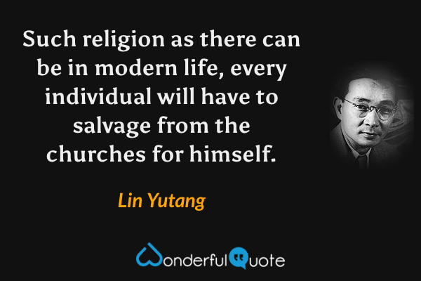 Such religion as there can be in modern life, every individual will have to salvage from the churches for himself. - Lin Yutang quote.