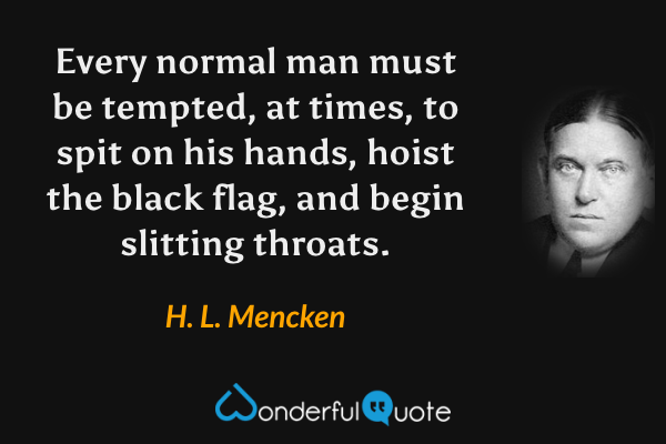 Every normal man must be tempted, at times, to spit on his hands, hoist the black flag, and begin slitting throats. - H. L. Mencken quote.