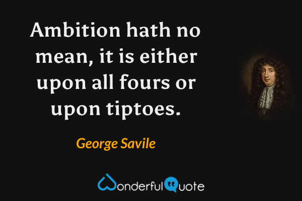 Ambition hath no mean, it is either upon all fours or upon tiptoes. - George Savile quote.