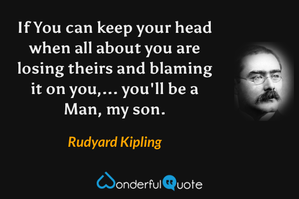 If You can keep your head when all about you are losing theirs and blaming it on you,... you'll be a Man, my son. - Rudyard Kipling quote.