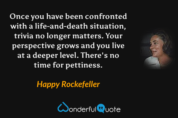 Once you have been confronted with a life-and-death situation, trivia no longer matters. Your perspective grows and you live at a deeper level. There's no time for pettiness. - Happy Rockefeller quote.