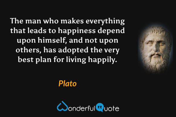 The man who makes everything that leads to happiness depend upon himself, and not upon others, has adopted the very best plan for living happily. - Plato quote.