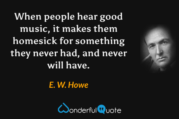 When people hear good music, it makes them homesick for something they never had, and never will have. - E. W. Howe quote.