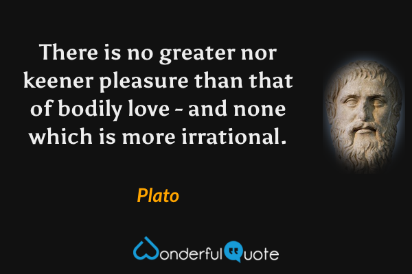There is no greater nor keener pleasure than that of bodily love - and none which is more irrational. - Plato quote.