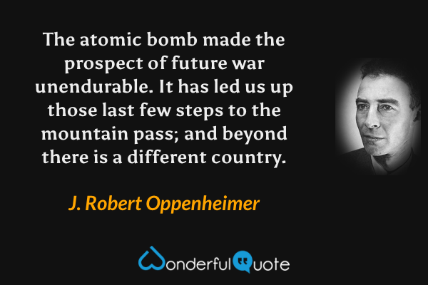 The atomic bomb made the prospect of future war unendurable. It has led us up those last few steps to the mountain pass; and beyond there is a different country. - J. Robert Oppenheimer quote.