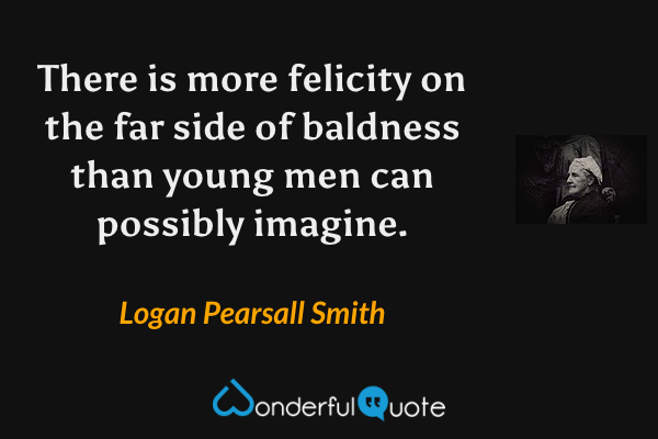 There is more felicity on the far side of baldness than young men can possibly imagine. - Logan Pearsall Smith quote.