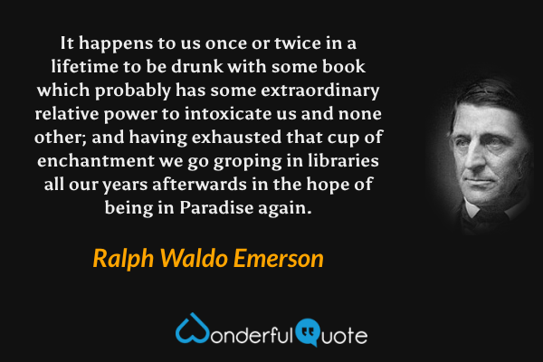 It happens to us once or twice in a lifetime to be drunk with some book which probably has some extraordinary relative power to intoxicate us and none other; and having exhausted that cup of enchantment we go groping in libraries all our years afterwards in the hope of being in Paradise again. - Ralph Waldo Emerson quote.