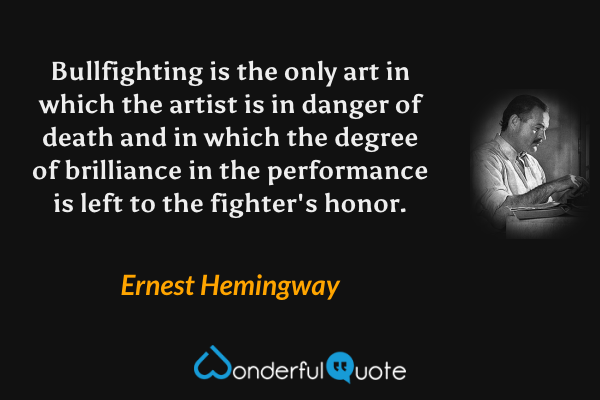Bullfighting is the only art in which the artist is in danger of death and in which the degree of brilliance in the performance is left to the fighter's honor. - Ernest Hemingway quote.