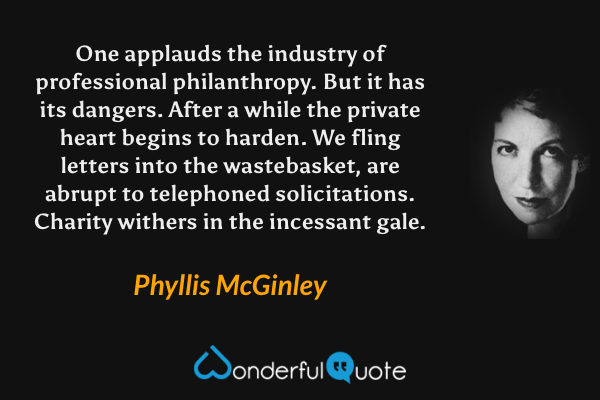 One applauds the industry of professional philanthropy. But it has its dangers. After a while the private heart begins to harden. We fling letters into the wastebasket, are abrupt to telephoned solicitations. Charity withers in the incessant gale. - Phyllis McGinley quote.