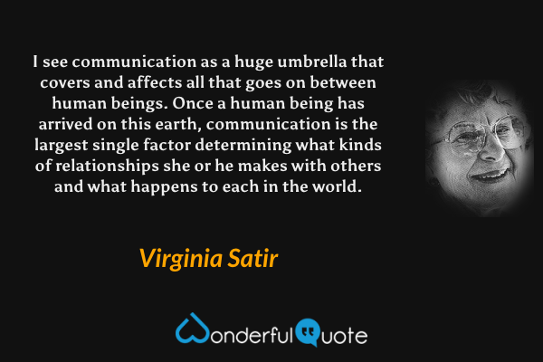 I see communication as a huge umbrella that covers and affects all that goes on between human beings. Once a human being has arrived on this earth, communication is the largest single factor determining what kinds of relationships she or he makes with others and what happens to each in the world. - Virginia Satir quote.