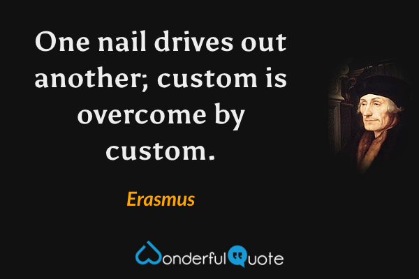 One nail drives out another; custom is overcome by custom. - Erasmus quote.