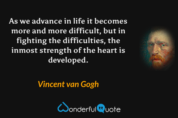 As we advance in life it becomes more and more difficult, but in fighting the difficulties, the inmost strength of the heart is developed. - Vincent van Gogh quote.
