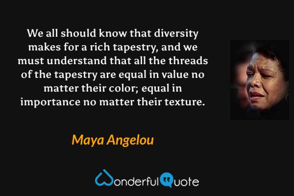We all should know that diversity makes for a rich tapestry, and we must understand that all the threads of the tapestry are equal in value no matter their color; equal in importance no matter their texture. - Maya Angelou quote.
