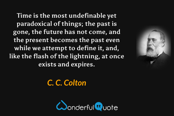 Time is the most undefinable yet paradoxical of things; the past is gone, the future has not come, and the present becomes the past even while we attempt to define it, and, like the flash of the lightning, at once exists and expires. - C. C. Colton quote.