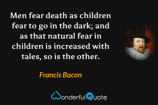 Men fear death as children fear to go in the dark; and as that natural fear in children is increased with tales, so is the other. - Francis Bacon quote.