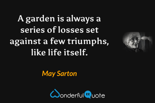 A garden is always a series of losses set against a few triumphs, like life itself. - May Sarton quote.